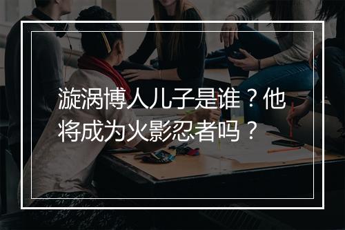 漩涡博人儿子是谁？他将成为火影忍者吗？