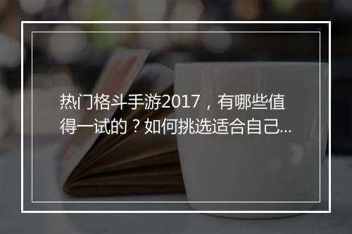 热门格斗手游2017，有哪些值得一试的？如何挑选适合自己的？