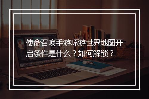 使命召唤手游环游世界地图开启条件是什么？如何解锁？
