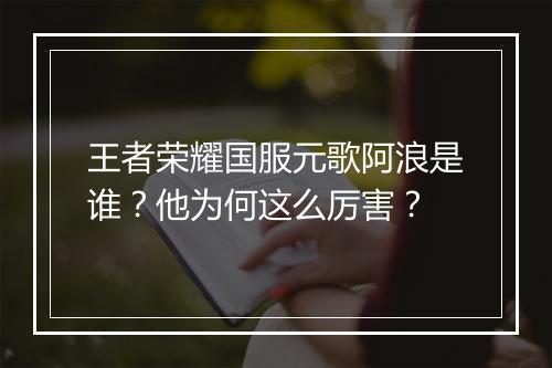 王者荣耀国服元歌阿浪是谁？他为何这么厉害？