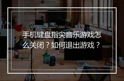手机键盘指尖音乐游戏怎么关闭？如何退出游戏？