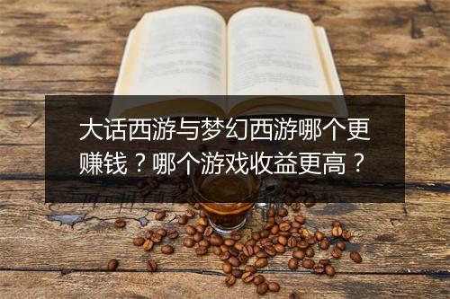 大话西游与梦幻西游哪个更赚钱？哪个游戏收益更高？