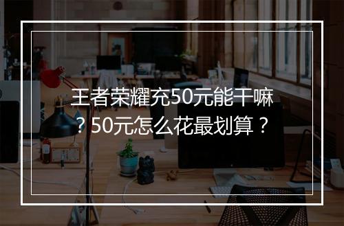王者荣耀充50元能干嘛？50元怎么花最划算？