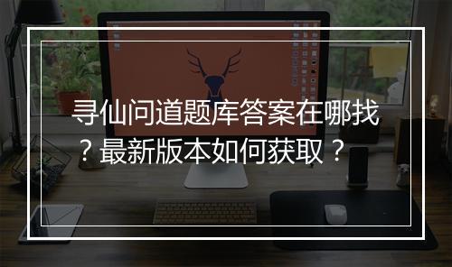 寻仙问道题库答案在哪找？最新版本如何获取？