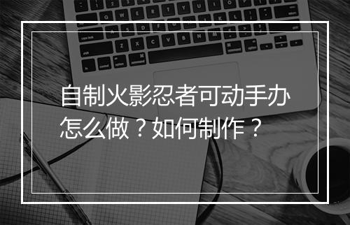 自制火影忍者可动手办怎么做？如何制作？