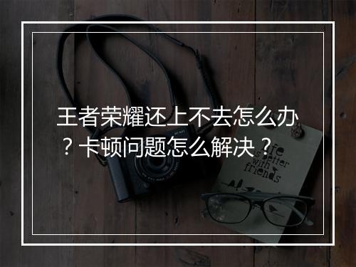 王者荣耀还上不去怎么办?卡顿问题怎么解决?