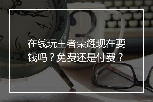 在线玩王者荣耀现在要钱吗？免费还是付费？