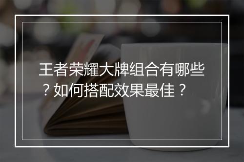 王者荣耀大牌组合有哪些？如何搭配效果最佳？