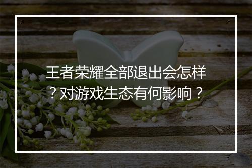 王者荣耀全部退出会怎样?对游戏生态有何影响?