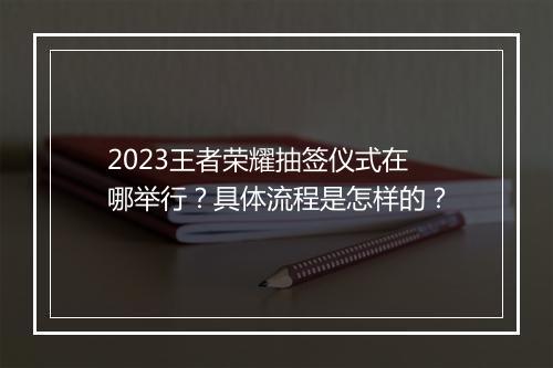 2023王者荣耀抽签仪式在哪举行？具体流程是怎样的？