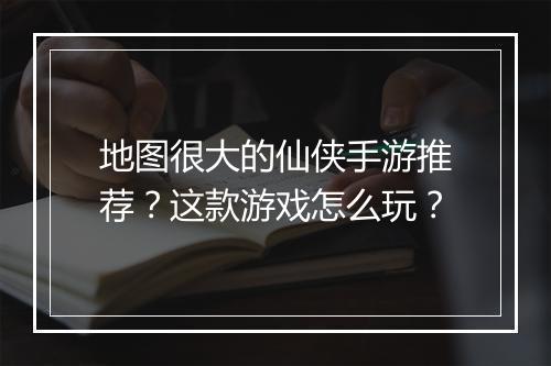 地图很大的仙侠手游推荐？这款游戏怎么玩？