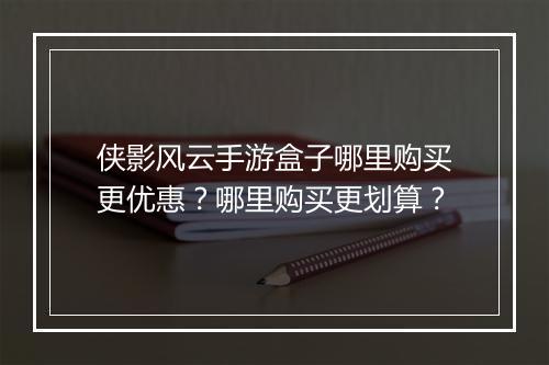 侠影风云手游盒子哪里购买更优惠？哪里购买更划算？