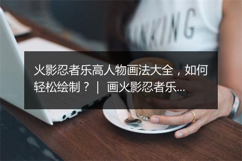 火影忍者乐高人物画法大全，如何轻松绘制？｜ 画火影忍者乐高人物，有哪些技巧？