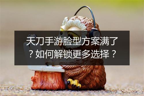 天刀手游脸型方案满了？如何解锁更多选择？