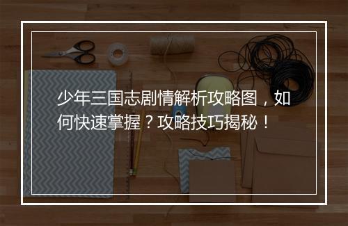 少年三国志剧情解析攻略图，如何快速掌握？攻略技巧揭秘！