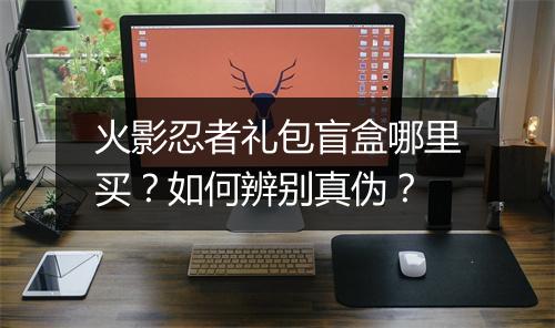 火影忍者礼包盲盒哪里买？如何辨别真伪？
