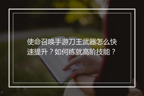 使命召唤手游刀王武器怎么快速提升？如何练就高阶技能？