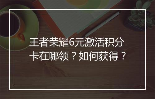 王者荣耀6元激活积分卡在哪领？如何获得？