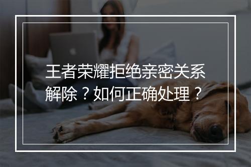 王者荣耀拒绝亲密关系解除？如何正确处理？