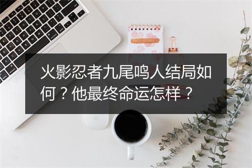 火影忍者九尾鸣人结局如何？他最终命运怎样？