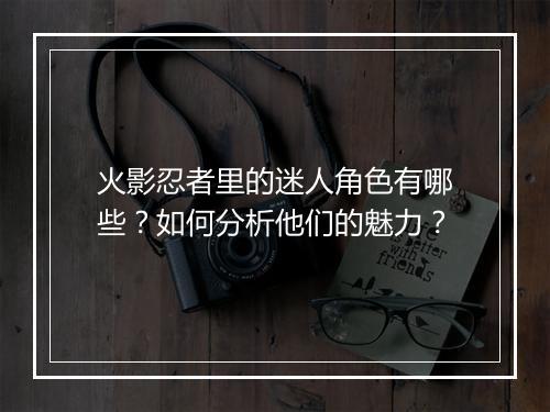 火影忍者里的迷人角色有哪些？如何分析他们的魅力？