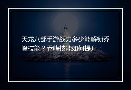 天龙八部手游战力多少能解锁乔峰技能？乔峰技能如何提升？
