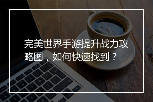 完美世界手游提升战力攻略图，如何快速找到？