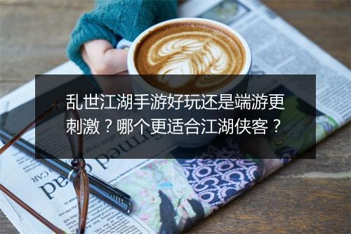 乱世江湖手游好玩还是端游更刺激？哪个更适合江湖侠客？