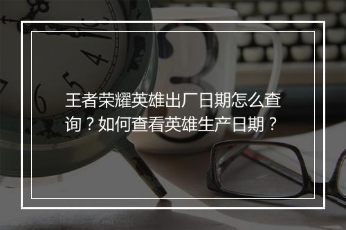 王者荣耀英雄出厂日期怎么查询？如何查看英雄生产日期？