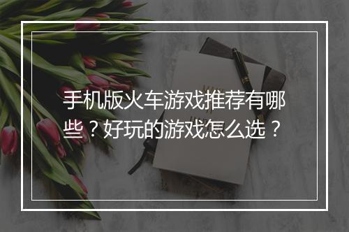 手机版火车游戏推荐有哪些？好玩的游戏怎么选？