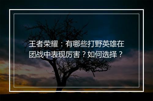 王者荣耀：有哪些打野英雄在团战中表现厉害？如何选择？