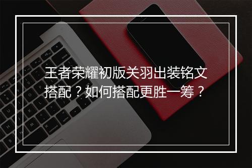 王者荣耀初版关羽出装铭文搭配？如何搭配更胜一筹？