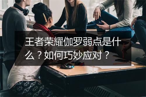 王者荣耀伽罗弱点是什么？如何巧妙应对？