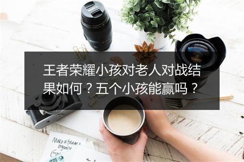 王者荣耀小孩对老人对战结果如何？五个小孩能赢吗？