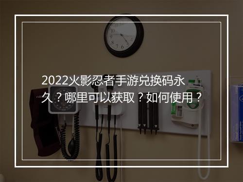 2022火影忍者手游兑换码永久?哪里可以获取?如何使用?