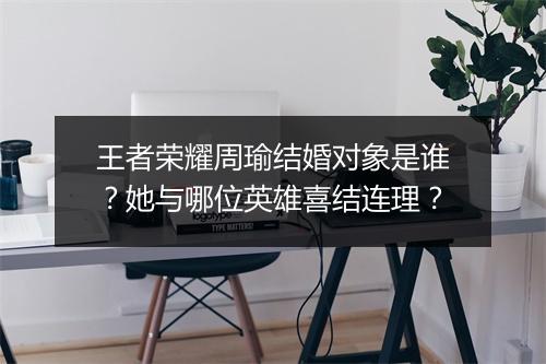 王者荣耀周瑜结婚对象是谁？她与哪位英雄喜结连理？