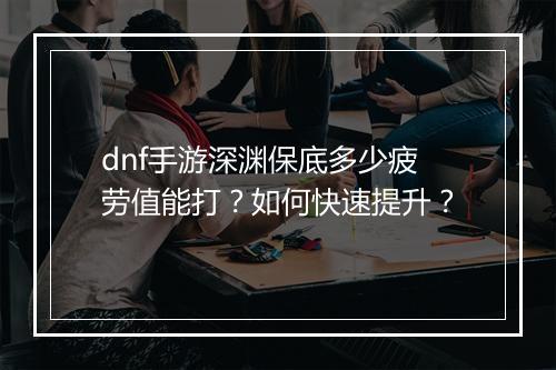 dnf手游深渊保底多少疲劳值能打?如何快速提升?