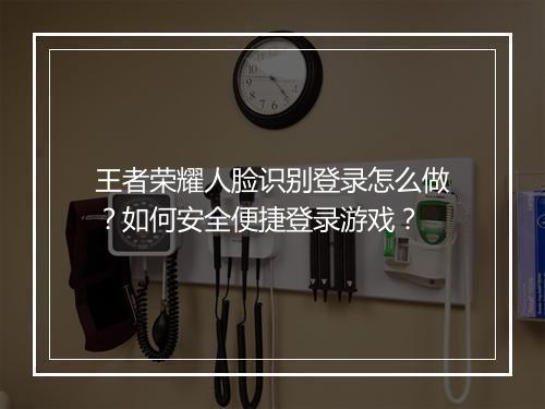 王者荣耀人脸识别登录怎么做？如何安全便捷登录游戏？
