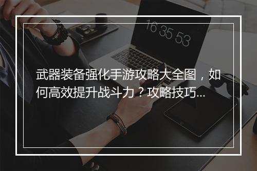 武器装备强化手游攻略大全图，如何高效提升战斗力？攻略技巧揭秘！