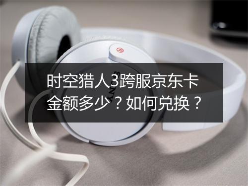 时空猎人3跨服京东卡金额多少?如何兑换?