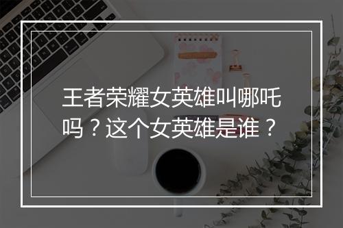王者荣耀女英雄叫哪吒吗？这个女英雄是谁？