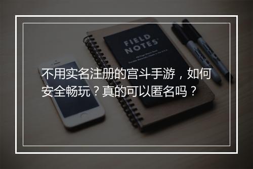 不用实名注册的宫斗手游，如何安全畅玩？真的可以匿名吗？