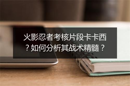 火影忍者考核片段卡卡西？如何分析其战术精髓？