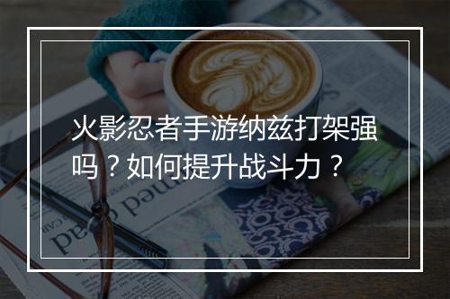 火影忍者手游纳兹打架强吗？如何提升战斗力？