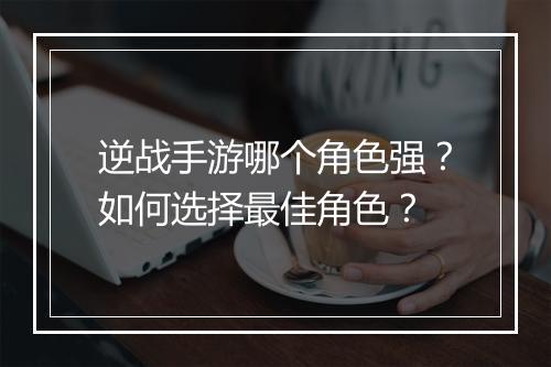 逆战手游哪个角色强？如何选择最佳角色？