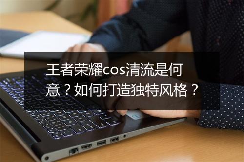 王者荣耀cos清流是何意?如何打造独特风格?