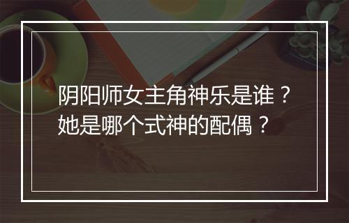 阴阳师女主角神乐是谁？她是哪个式神的配偶？