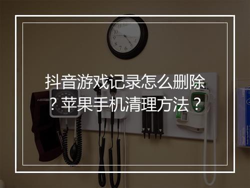 抖音游戏记录怎么删除？苹果手机清理方法？