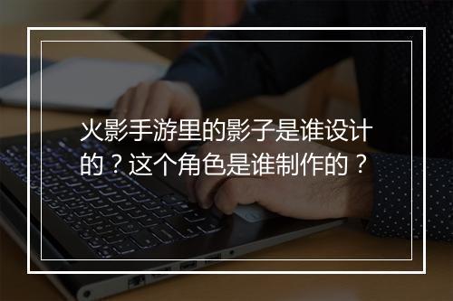 火影手游里的影子是谁设计的?这个角色是谁制作的?