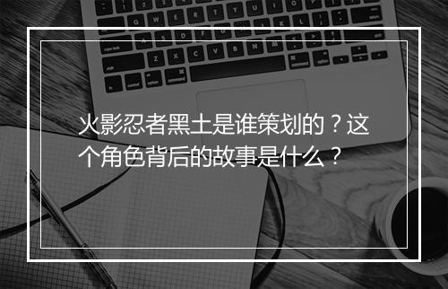 火影忍者黑土是谁策划的？这个角色背后的故事是什么？